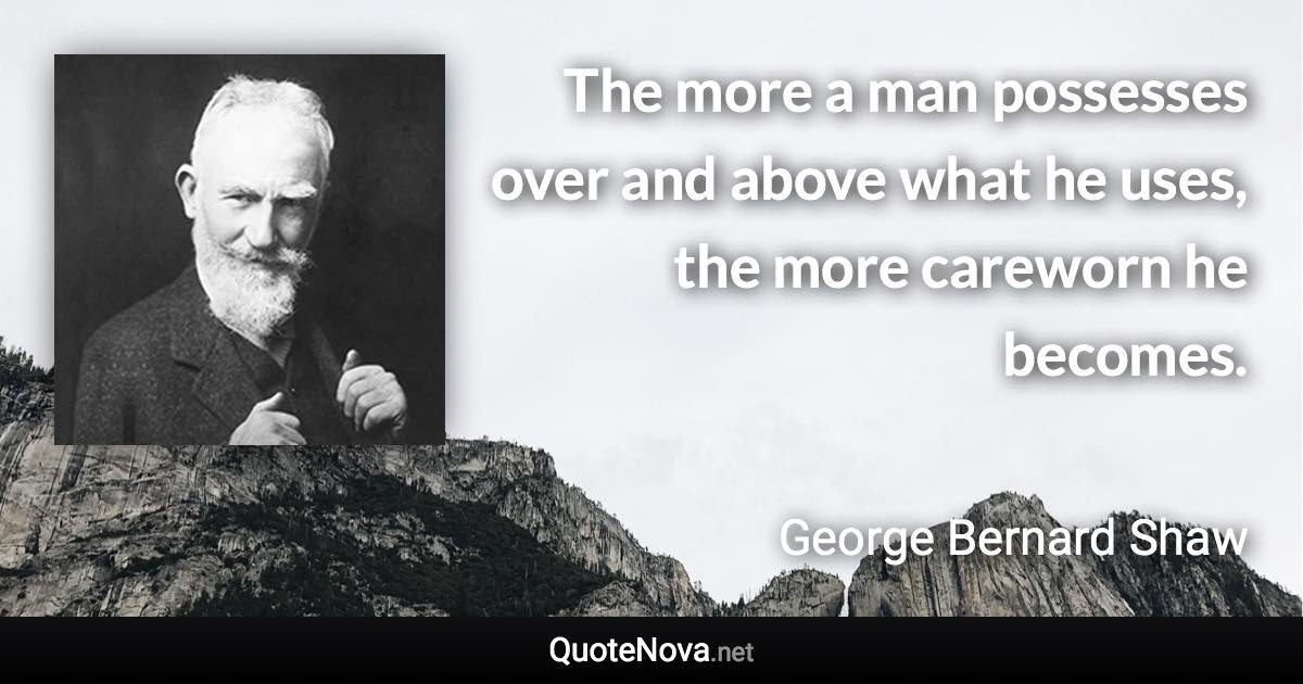 The more a man possesses over and above what he uses, the more careworn he becomes. - George Bernard Shaw quote