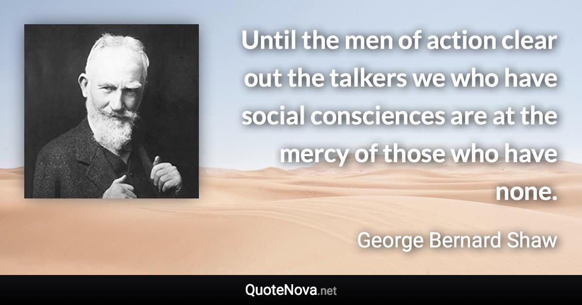 Until the men of action clear out the talkers we who have social consciences are at the mercy of those who have none. - George Bernard Shaw quote