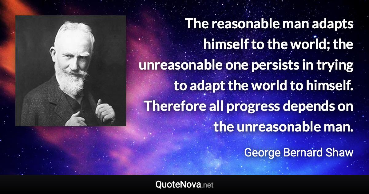 The reasonable man adapts himself to the world; the unreasonable one persists in trying to adapt the world to himself. Therefore all progress depends on the unreasonable man. - George Bernard Shaw quote