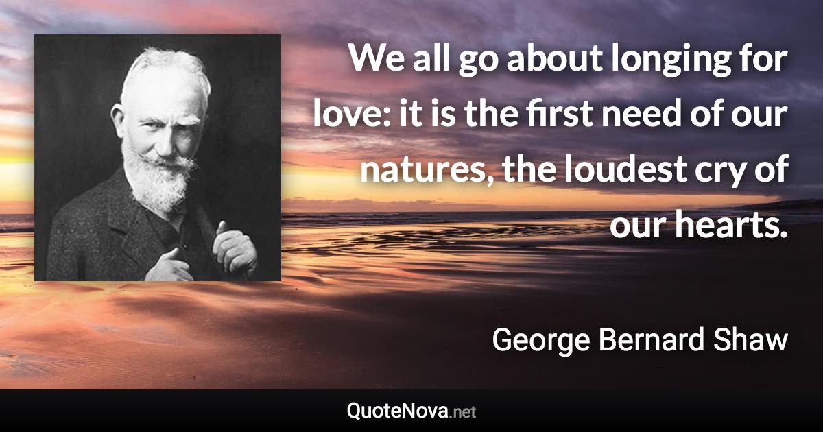 We all go about longing for love: it is the first need of our natures, the loudest cry of our hearts. - George Bernard Shaw quote