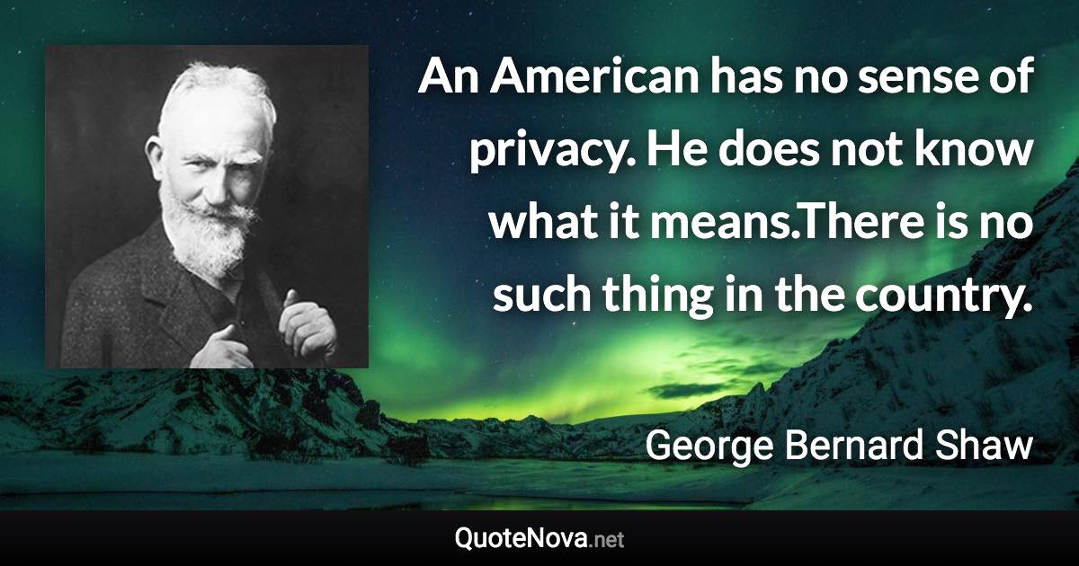 An American has no sense of privacy. He does not know what it means.There is no such thing in the country. - George Bernard Shaw quote