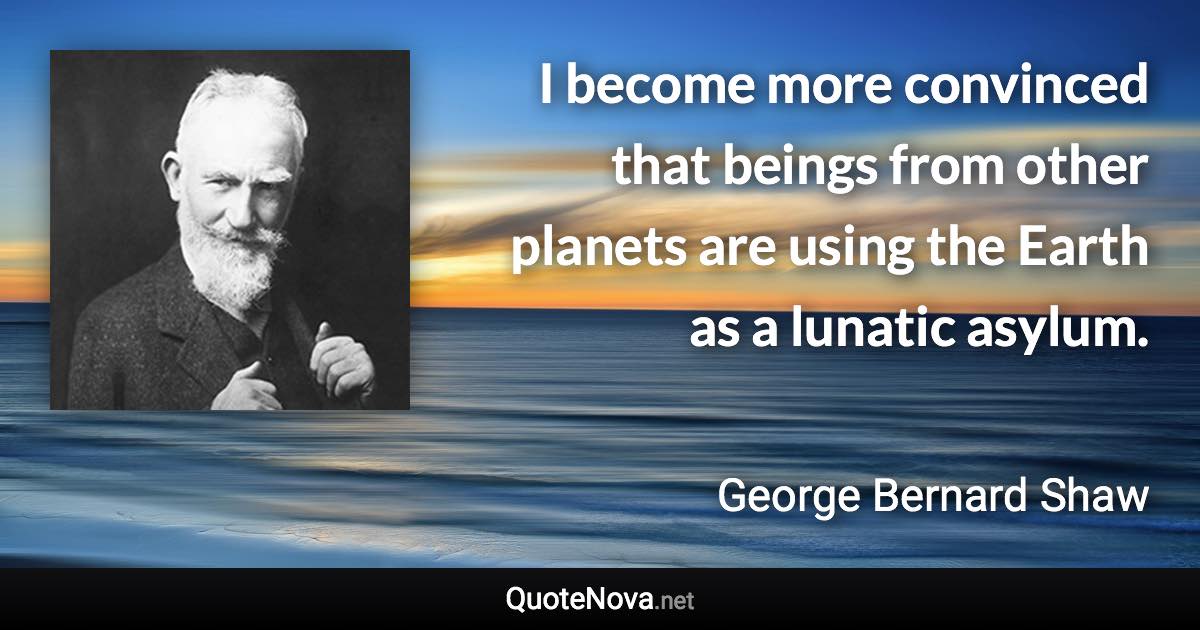 I become more convinced that beings from other planets are using the Earth as a lunatic asylum. - George Bernard Shaw quote