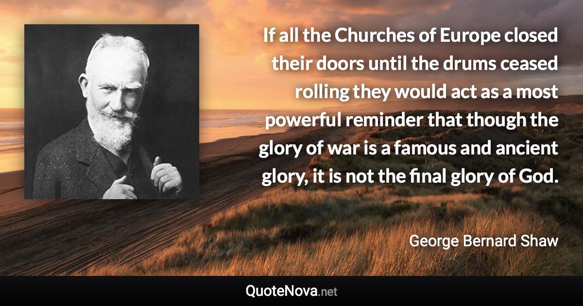 If all the Churches of Europe closed their doors until the drums ceased rolling they would act as a most powerful reminder that though the glory of war is a famous and ancient glory, it is not the final glory of God. - George Bernard Shaw quote