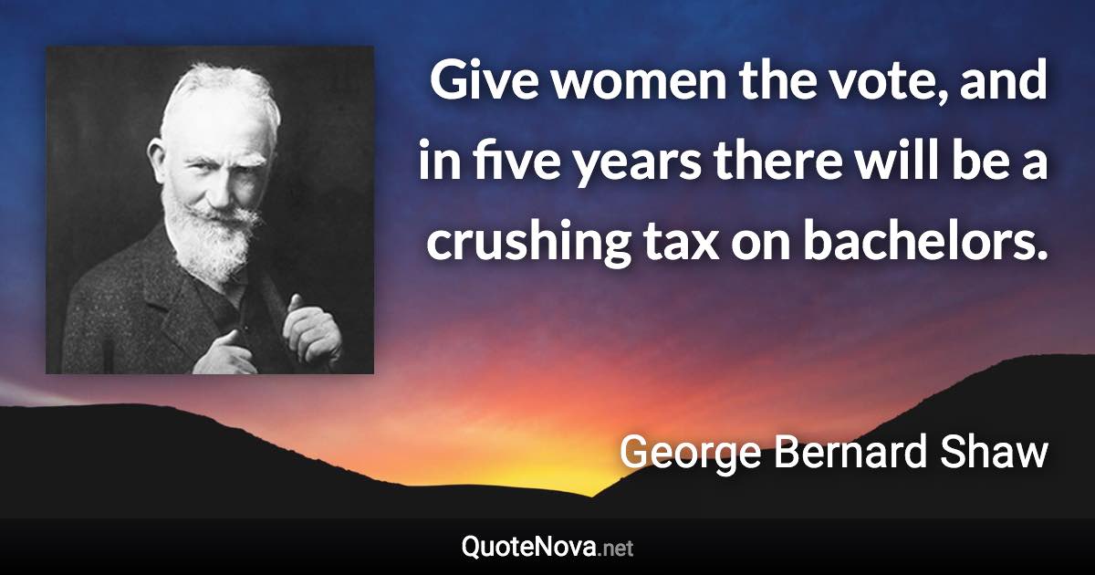 Give women the vote, and in five years there will be a crushing tax on bachelors. - George Bernard Shaw quote