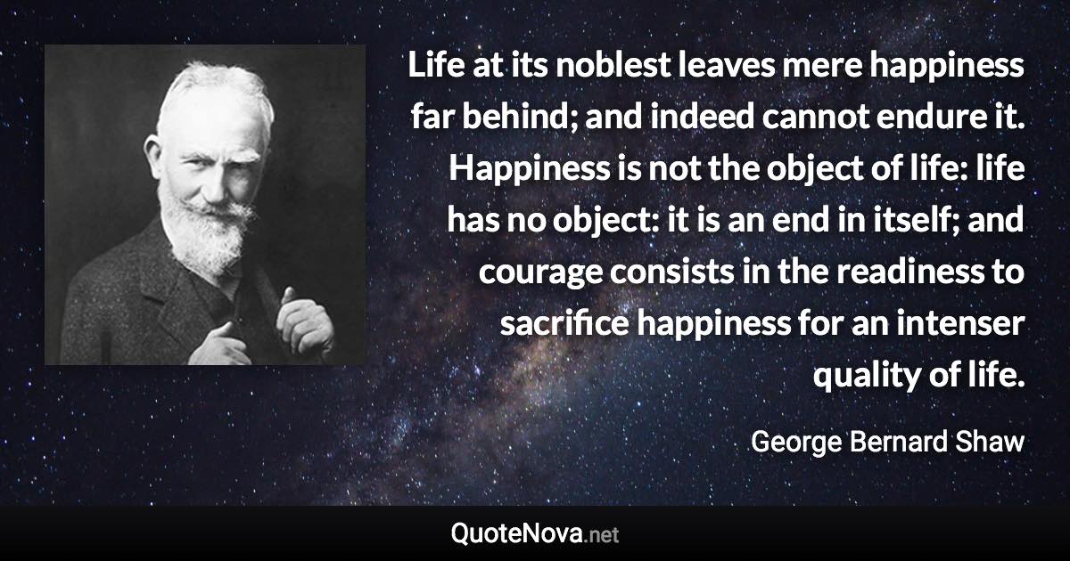 Life at its noblest leaves mere happiness far behind; and indeed cannot endure it. Happiness is not the object of life: life has no object: it is an end in itself; and courage consists in the readiness to sacrifice happiness for an intenser quality of life. - George Bernard Shaw quote