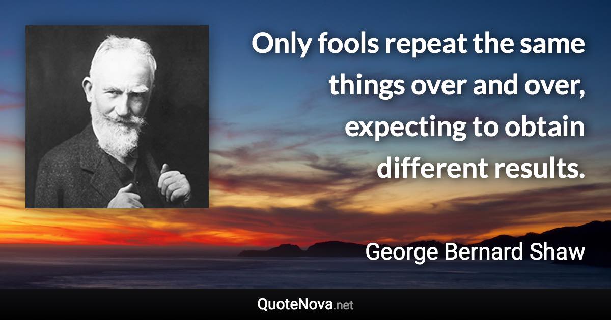 Only fools repeat the same things over and over, expecting to obtain different results. - George Bernard Shaw quote