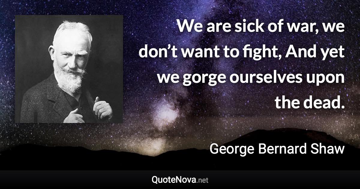 We are sick of war, we don’t want to fight, And yet we gorge ourselves upon the dead. - George Bernard Shaw quote