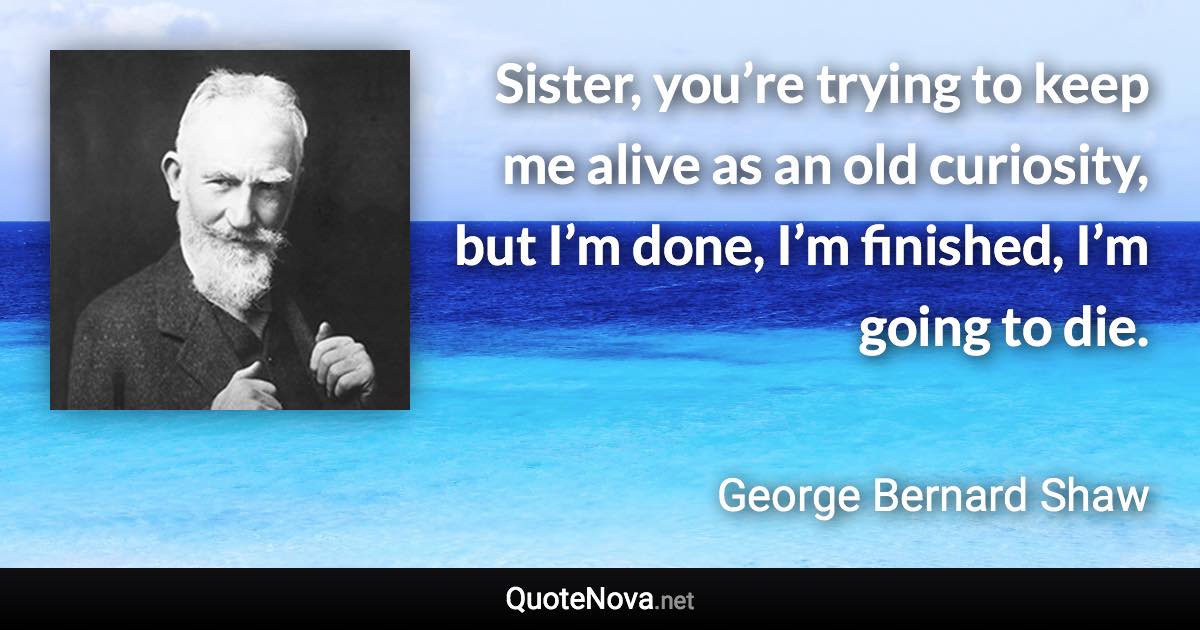 Sister, you’re trying to keep me alive as an old curiosity, but I’m done, I’m finished, I’m going to die. - George Bernard Shaw quote