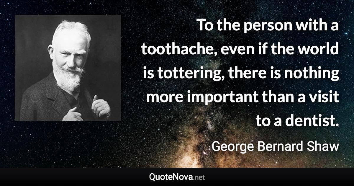 To the person with a toothache, even if the world is tottering, there is nothing more important than a visit to a dentist. - George Bernard Shaw quote