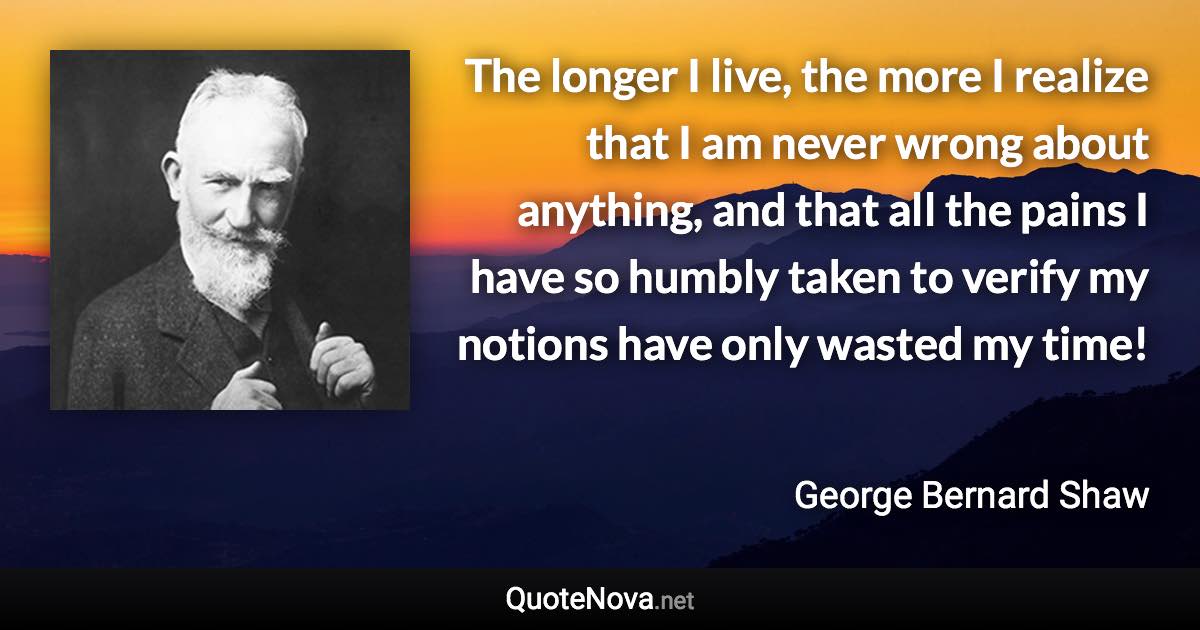 The longer I live, the more I realize that I am never wrong about anything, and that all the pains I have so humbly taken to verify my notions have only wasted my time! - George Bernard Shaw quote