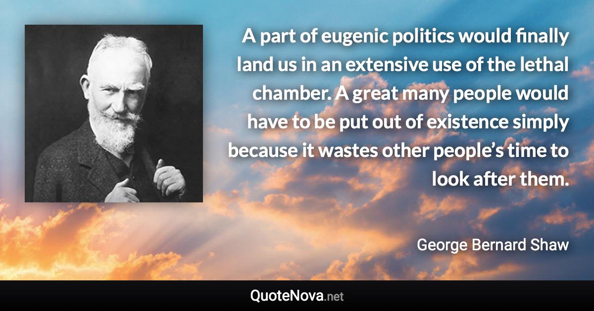 A part of eugenic politics would finally land us in an extensive use of the lethal chamber. A great many people would have to be put out of existence simply because it wastes other people’s time to look after them. - George Bernard Shaw quote