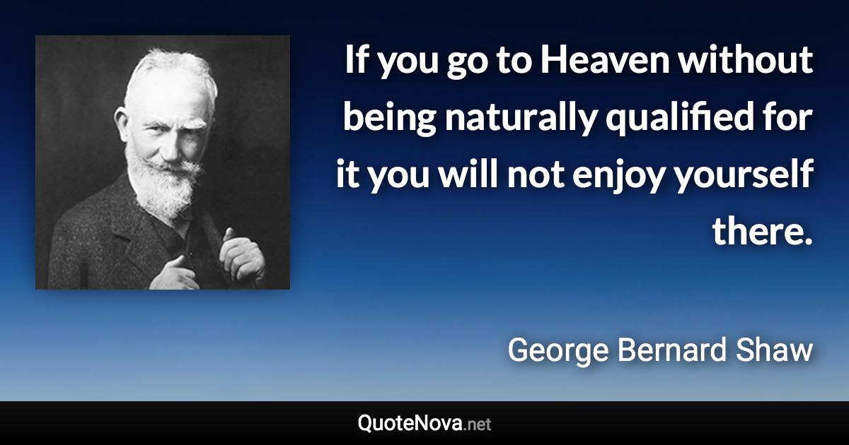 If you go to Heaven without being naturally qualified for it you will not enjoy yourself there. - George Bernard Shaw quote