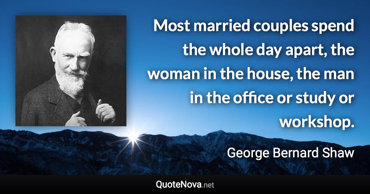 Most married couples spend the whole day apart, the woman in the house, the man in the office or study or workshop. - George Bernard Shaw quote