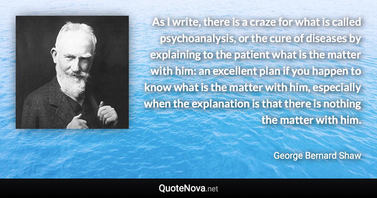 As I write, there is a craze for what is called psychoanalysis, or the cure of diseases by explaining to the patient what is the matter with him: an excellent plan if you happen to know what is the matter with him, especially when the explanation is that there is nothing the matter with him. - George Bernard Shaw quote