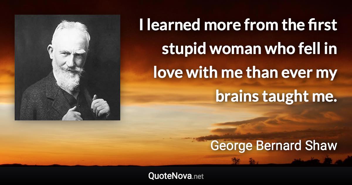 I learned more from the first stupid woman who fell in love with me than ever my brains taught me. - George Bernard Shaw quote