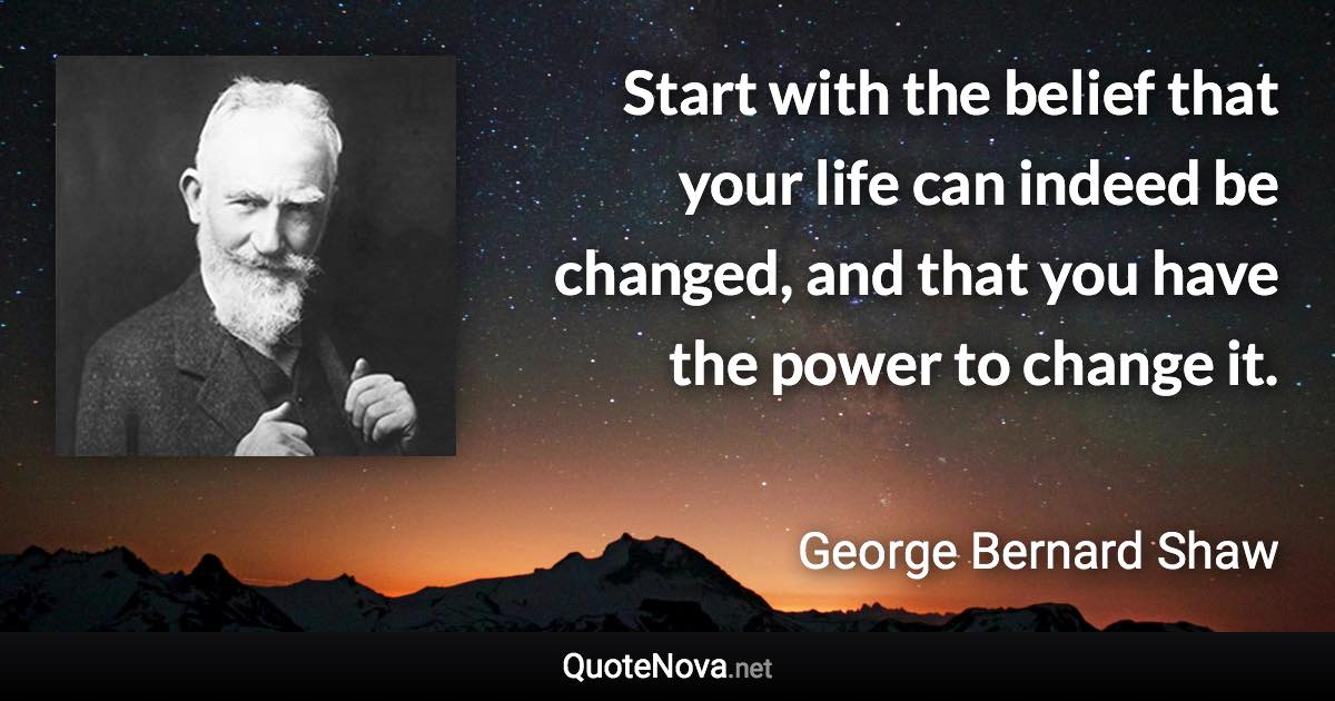 Start with the belief that your life can indeed be changed, and that you have the power to change it. - George Bernard Shaw quote