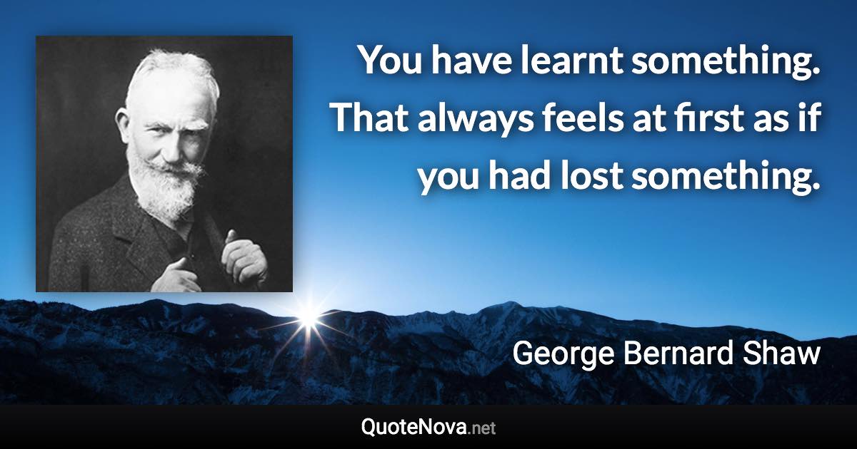 You have learnt something. That always feels at first as if you had lost something. - George Bernard Shaw quote