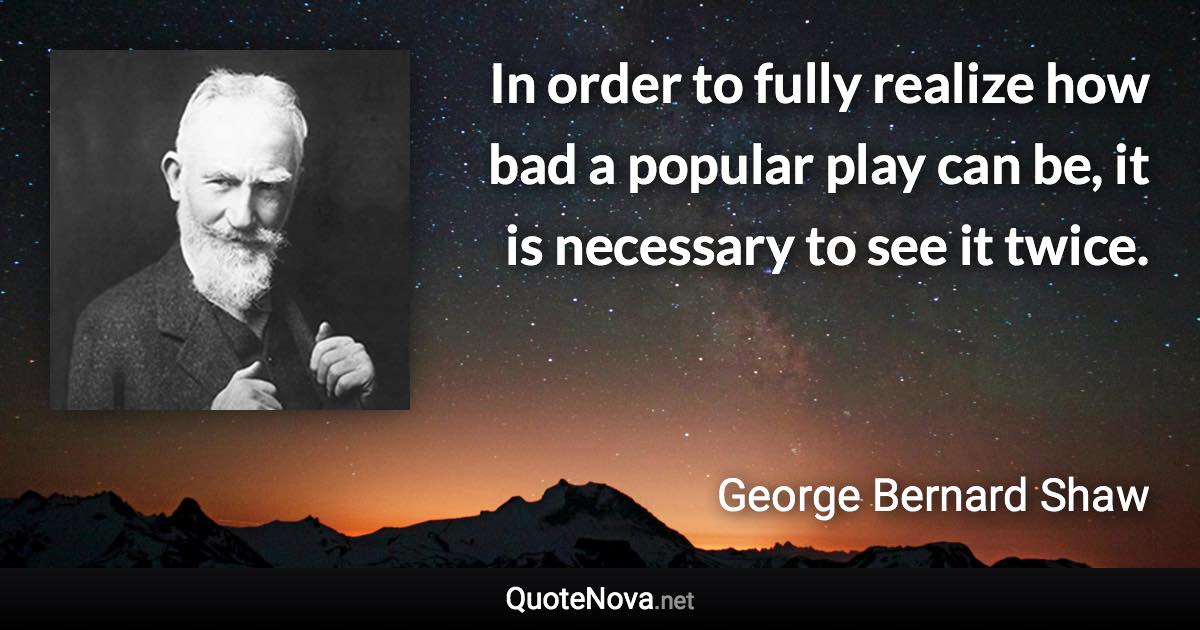 In order to fully realize how bad a popular play can be, it is necessary to see it twice. - George Bernard Shaw quote