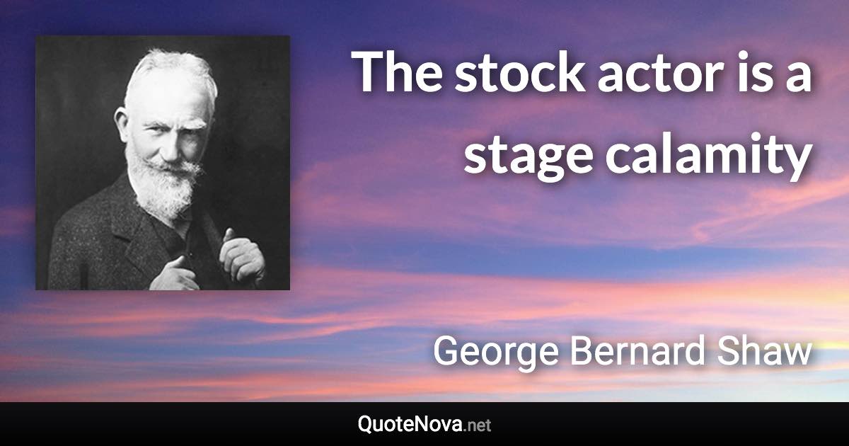 The stock actor is a stage calamity - George Bernard Shaw quote