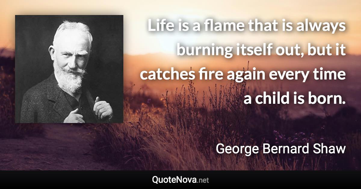 Life is a flame that is always burning itself out, but it catches fire again every time a child is born. - George Bernard Shaw quote