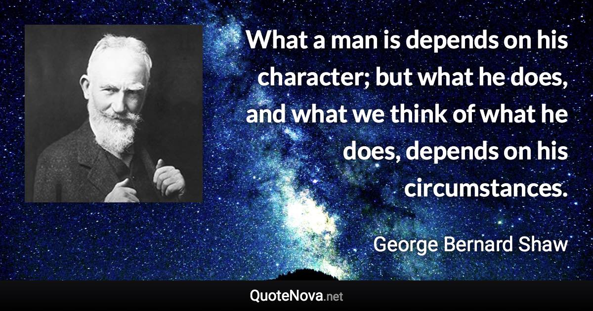 What a man is depends on his character; but what he does, and what we think of what he does, depends on his circumstances. - George Bernard Shaw quote