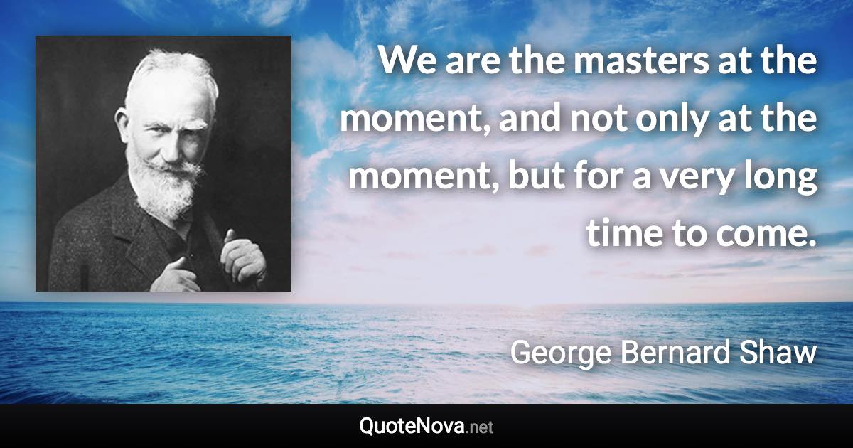 We are the masters at the moment, and not only at the moment, but for a very long time to come. - George Bernard Shaw quote