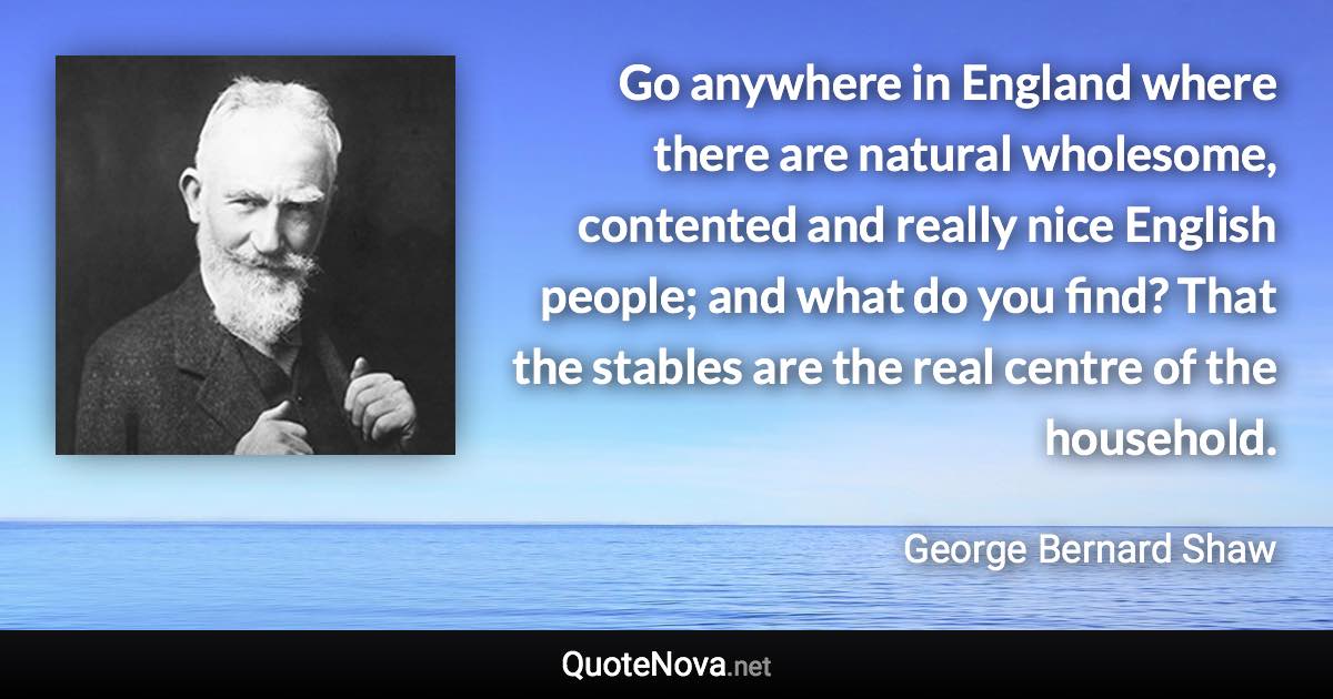 Go anywhere in England where there are natural wholesome, contented and really nice English people; and what do you find? That the stables are the real centre of the household. - George Bernard Shaw quote