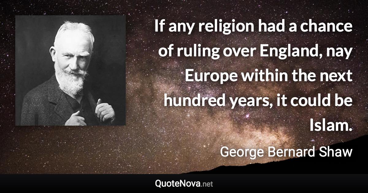 If any religion had a chance of ruling over England, nay Europe within the next hundred years, it could be Islam. - George Bernard Shaw quote