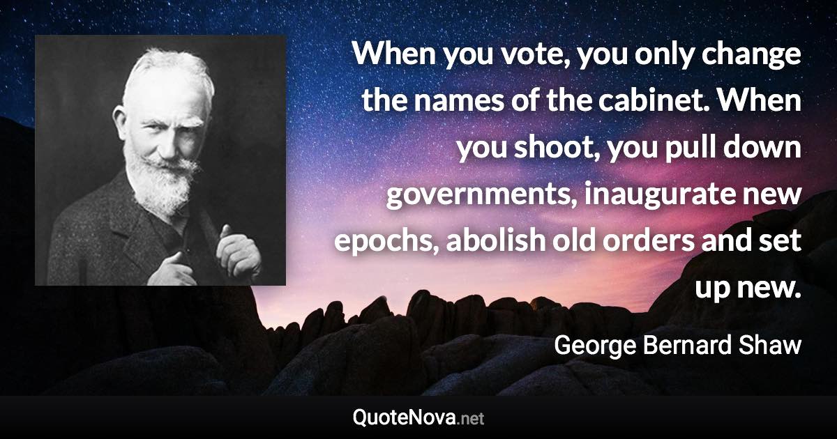 When you vote, you only change the names of the cabinet. When you shoot, you pull down governments, inaugurate new epochs, abolish old orders and set up new. - George Bernard Shaw quote