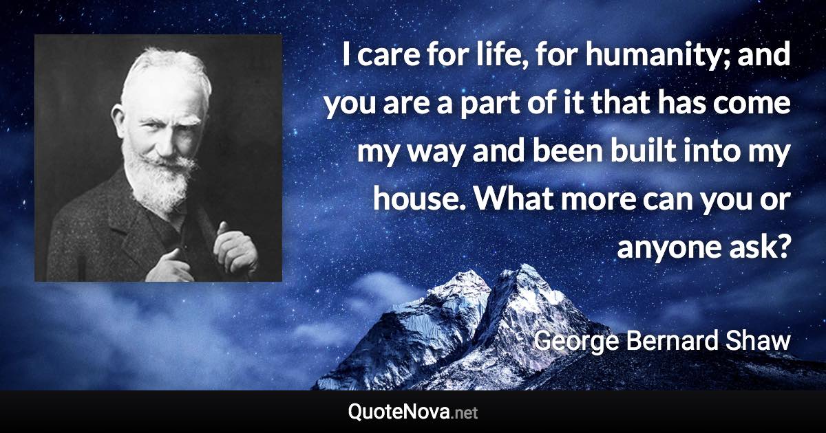 I care for life, for humanity; and you are a part of it that has come my way and been built into my house. What more can you or anyone ask? - George Bernard Shaw quote