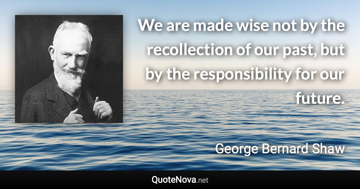 We are made wise not by the recollection of our past, but by the responsibility for our future. - George Bernard Shaw quote
