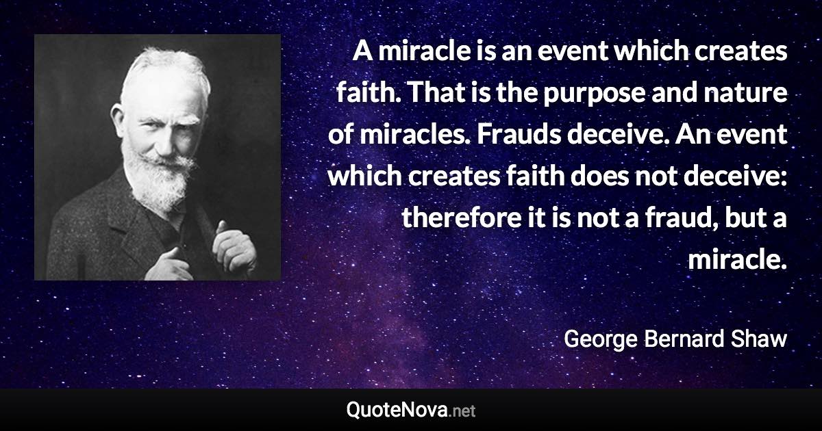 A miracle is an event which creates faith. That is the purpose and nature of miracles. Frauds deceive. An event which creates faith does not deceive: therefore it is not a fraud, but a miracle. - George Bernard Shaw quote