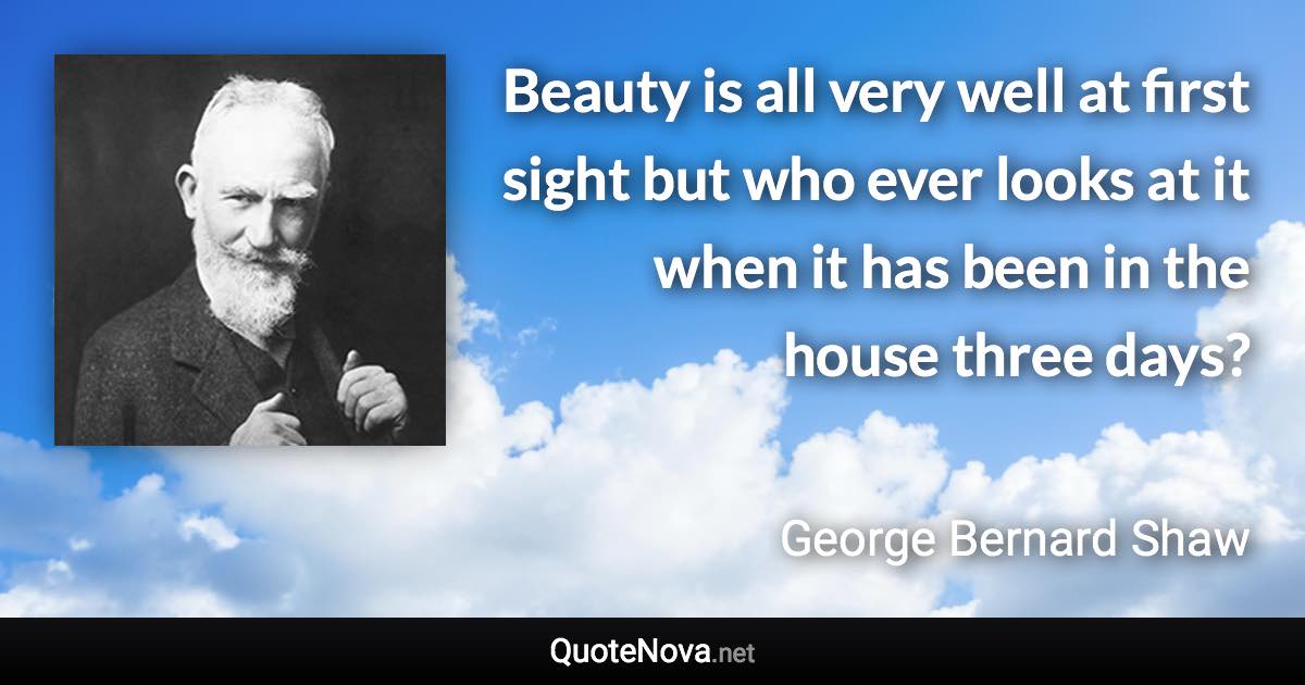 Beauty is all very well at first sight but who ever looks at it when it has been in the house three days? - George Bernard Shaw quote