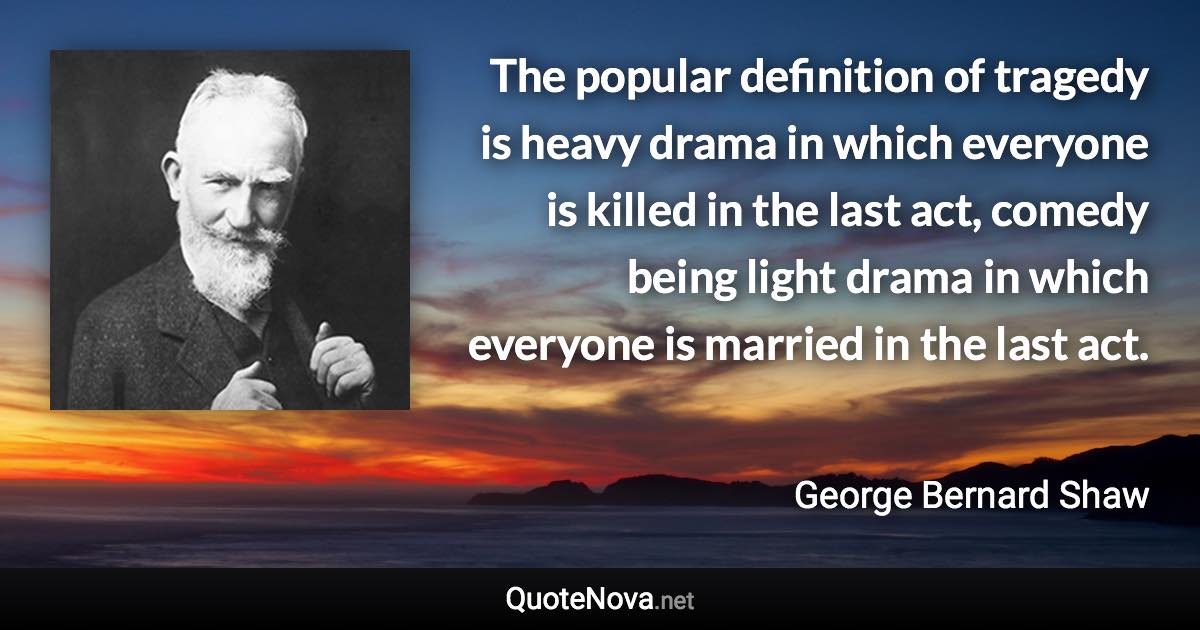 The popular definition of tragedy is heavy drama in which everyone is killed in the last act, comedy being light drama in which everyone is married in the last act. - George Bernard Shaw quote