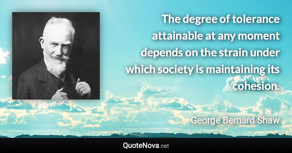The degree of tolerance attainable at any moment depends on the strain under which society is maintaining its cohesion. - George Bernard Shaw quote