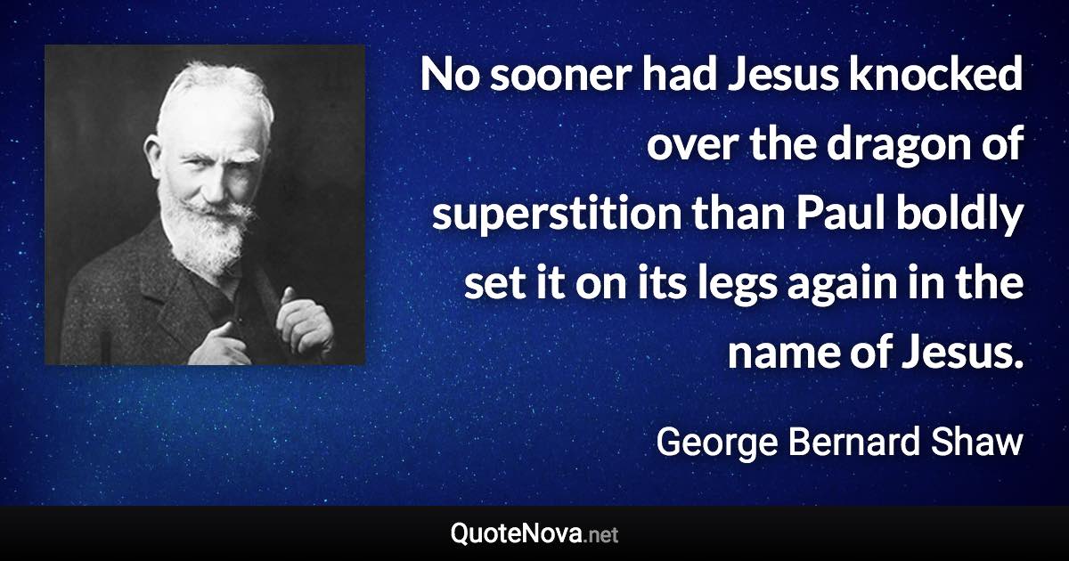 No sooner had Jesus knocked over the dragon of superstition than Paul boldly set it on its legs again in the name of Jesus. - George Bernard Shaw quote