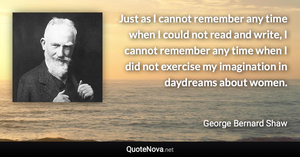 Just as I cannot remember any time when I could not read and write, I cannot remember any time when I did not exercise my imagination in daydreams about women. - George Bernard Shaw quote
