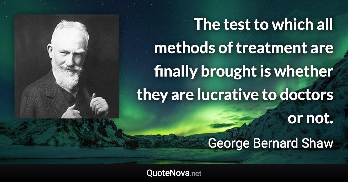 The test to which all methods of treatment are finally brought is whether they are lucrative to doctors or not. - George Bernard Shaw quote
