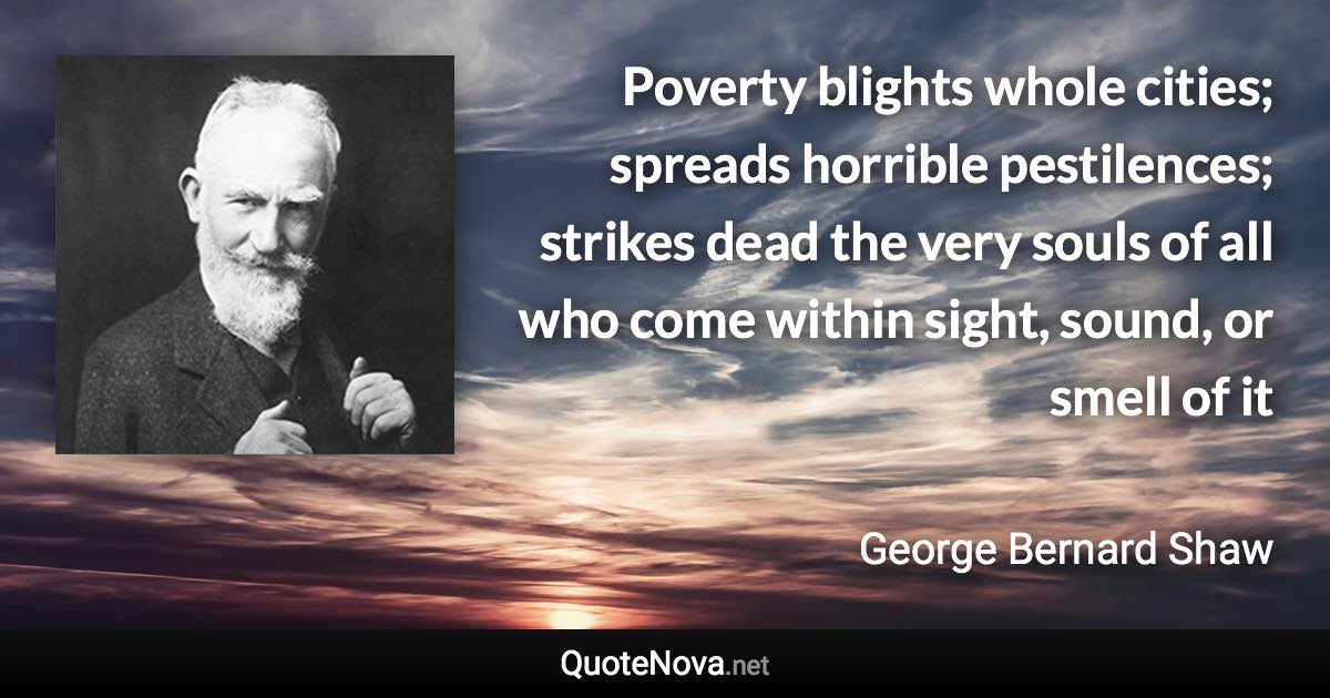Poverty blights whole cities; spreads horrible pestilences; strikes dead the very souls of all who come within sight, sound, or smell of it - George Bernard Shaw quote