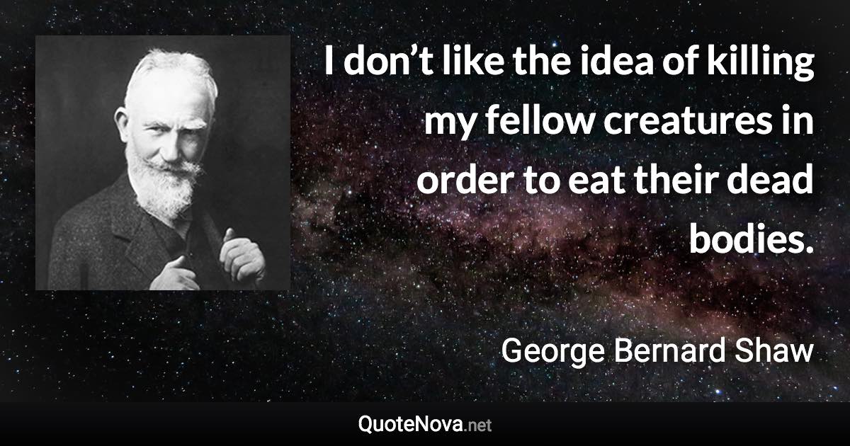 I don’t like the idea of killing my fellow creatures in order to eat their dead bodies. - George Bernard Shaw quote