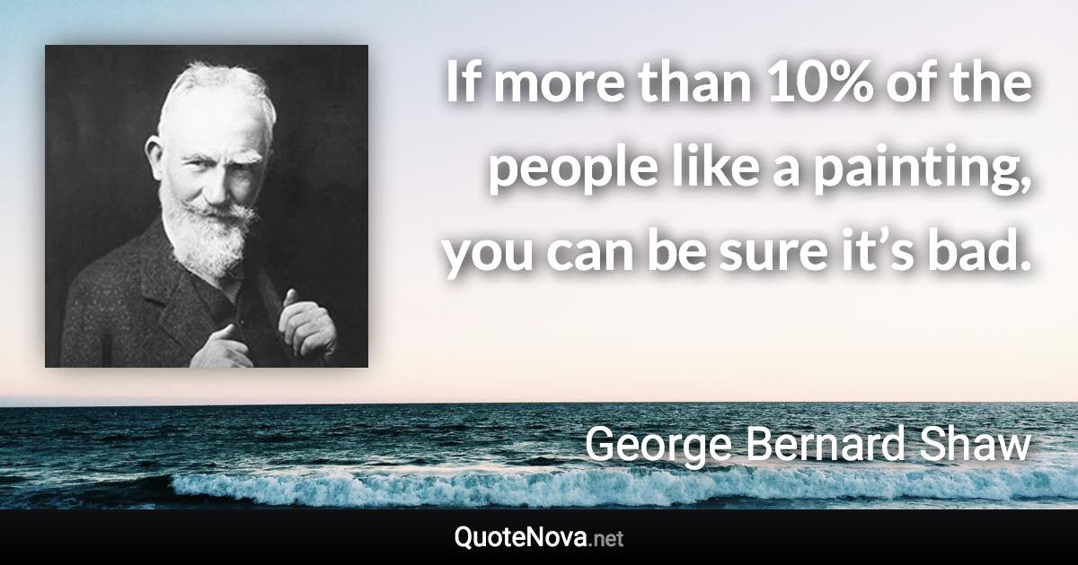 If more than 10% of the people like a painting, you can be sure it’s bad. - George Bernard Shaw quote