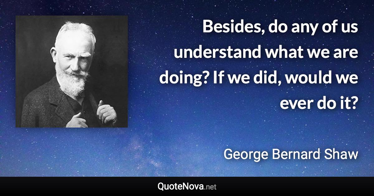 Besides, do any of us understand what we are doing? If we did, would we ever do it? - George Bernard Shaw quote