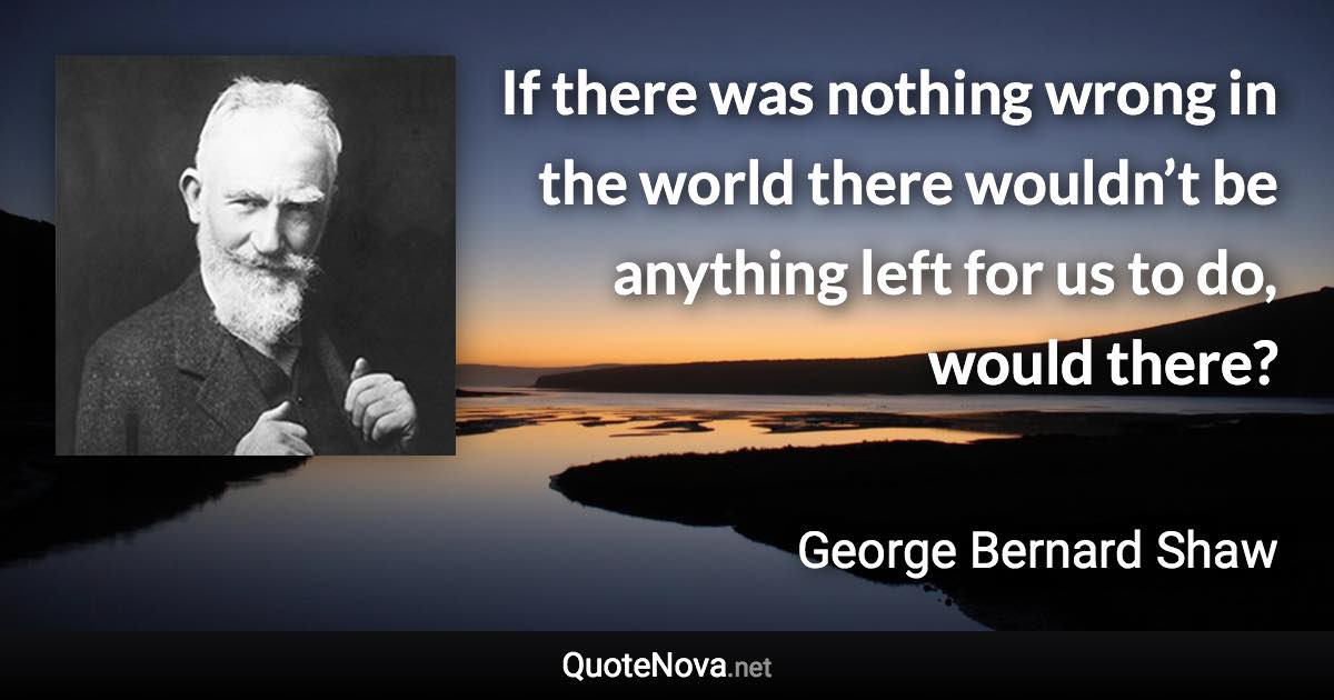 If there was nothing wrong in the world there wouldn’t be anything left for us to do, would there? - George Bernard Shaw quote