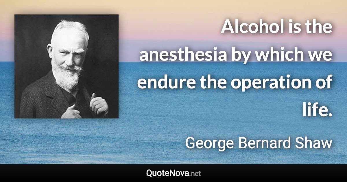 Alcohol is the anesthesia by which we endure the operation of life. - George Bernard Shaw quote