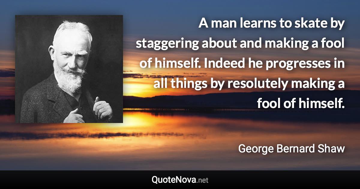 A man learns to skate by staggering about and making a fool of himself. Indeed he progresses in all things by resolutely making a fool of himself. - George Bernard Shaw quote