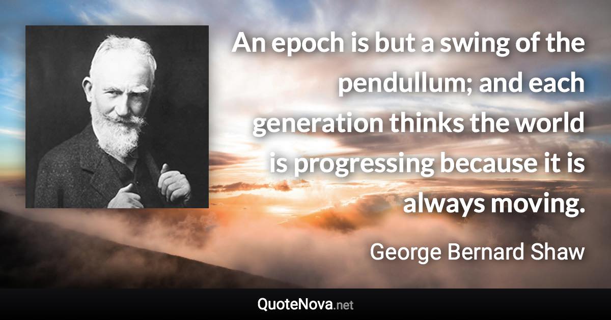 An epoch is but a swing of the pendullum; and each generation thinks the world is progressing because it is always moving. - George Bernard Shaw quote