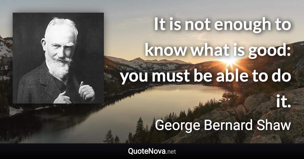 It is not enough to know what is good: you must be able to do it. - George Bernard Shaw quote