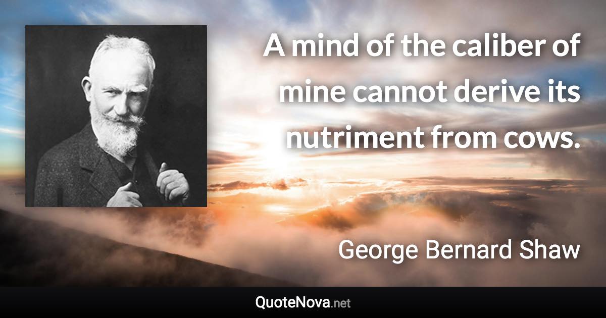 A mind of the caliber of mine cannot derive its nutriment from cows. - George Bernard Shaw quote