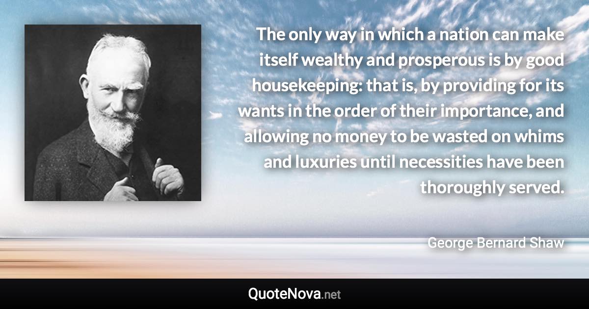 The only way in which a nation can make itself wealthy and prosperous is by good housekeeping: that is, by providing for its wants in the order of their importance, and allowing no money to be wasted on whims and luxuries until necessities have been thoroughly served. - George Bernard Shaw quote