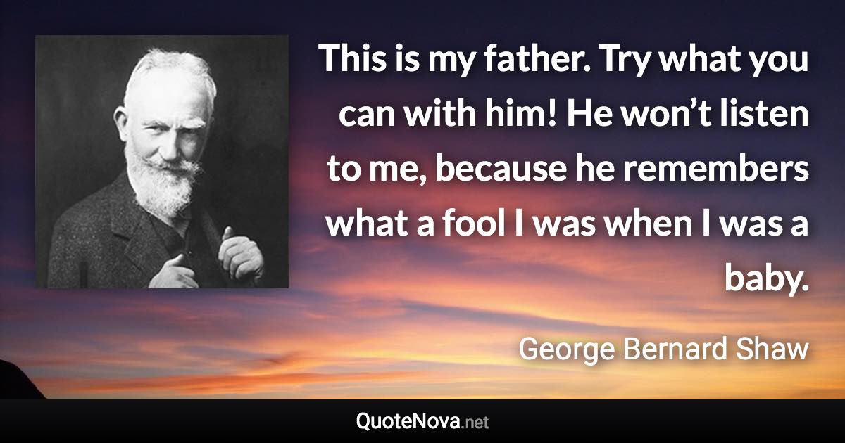 This is my father. Try what you can with him! He won’t listen to me, because he remembers what a fool I was when I was a baby. - George Bernard Shaw quote